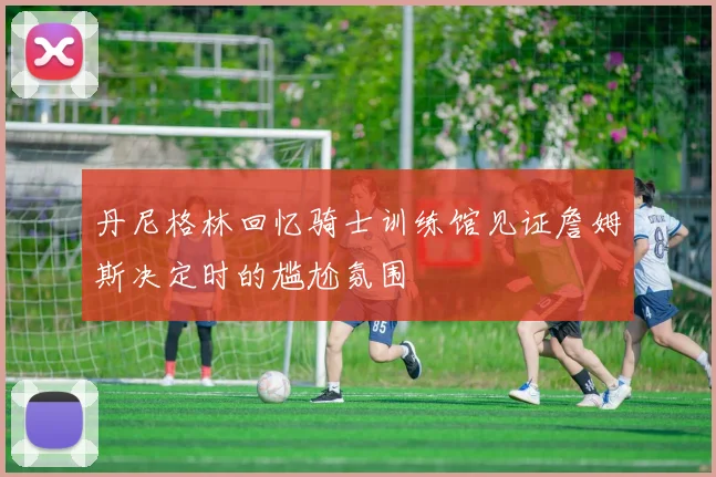丹尼格林回忆骑士训练馆见证詹姆斯决定时的尴尬氛围