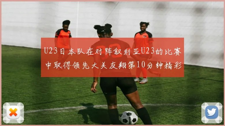 U23日本队在对阵叙利亚U23的比赛中取得领先大关友翔第10分钟精彩进球