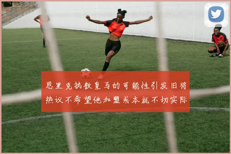 恩里克执教皇马的可能性引发旧将热议不希望他加盟或本就不切实际
