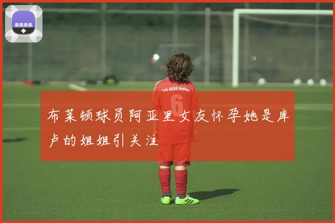 布莱顿球员阿亚里女友怀孕她是库卢的姐姐引关注