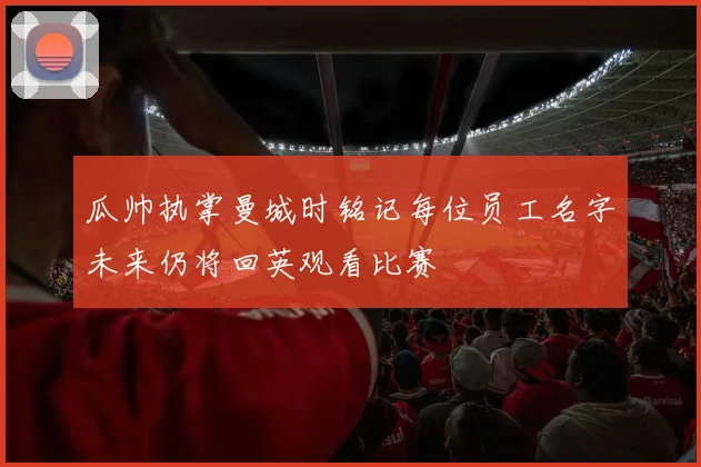 瓜帅执掌曼城时铭记每位员工名字未来仍将回英观看比赛