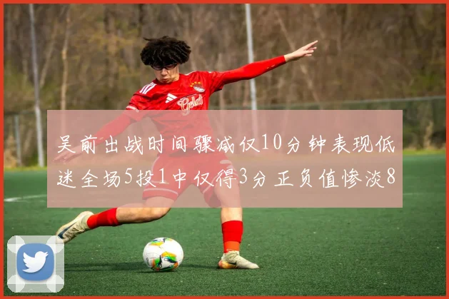 吴前出战时间骤减仅10分钟表现低迷全场5投1中仅得3分正负值惨淡8