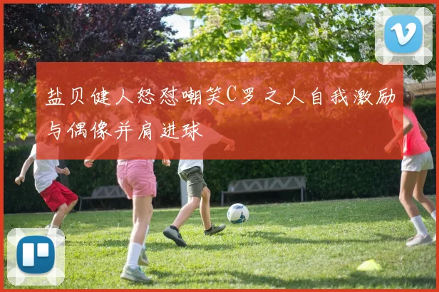 盐贝健人怒怼嘲笑C罗之人自我激励与偶像并肩进球