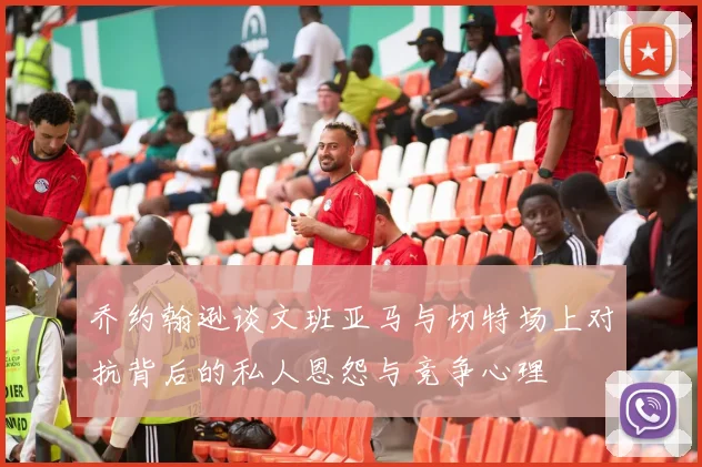 乔约翰逊谈文班亚马与切特场上对抗背后的私人恩怨与竞争心理