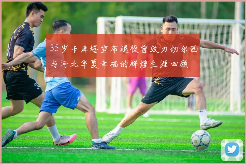 35岁卡库塔宣布退役曾效力切尔西与河北华夏幸福的辉煌生涯回顾